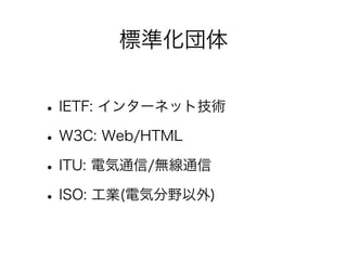 標準化団体

• IETF: インターネット技術
• W3C: Web/HTML
• ITU: 電気通信/無線通信
• ISO: 工業(電気分野以外)

 