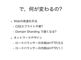 で、何が変わるの?
• Webの高速化手法
- CSSスプライト不要?
- Domain Sharding で遅くなる?

• ネットワークデザイン
- ロードバランサーの外側はHTTP/2.0
- ロードバランサーの内側はHTTP/1.1

 