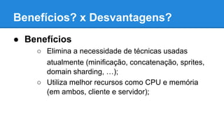 Benefícios? x Desvantagens?
● Benefícios
○ Elimina a necessidade de técnicas usadas
atualmente (minificação, concatenação, sprites,
domain sharding, …);
○ Utiliza melhor recursos como CPU e memória
(em ambos, cliente e servidor);

 