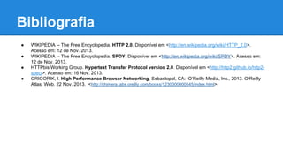 Bibliografia
●
●
●
●

WIKIPEDIA -- The Free Encyclopedia. HTTP 2.0. Disponível em <http://en.wikipedia.org/wiki/HTTP_2.0>.
Acesso em: 12 de Nov. 2013.
WIKIPEDIA -- The Free Encyclopedia. SPDY. Disponível em <http://en.wikipedia.org/wiki/SPDY>. Acesso em:
12 de Nov. 2013.
HTTPbis Working Group. Hypertext Transfer Protocol version 2.0. Disponível em <http://http2.github.io/http2spec/>. Acesso em: 16 Nov. 2013.
GRIGORIK, I. High Performance Browser Networking. Sebastopol, CA: O’Reilly Media, Inc., 2013. O’Reilly
Atlas. Web. 22 Nov. 2013. <http://chimera.labs.oreilly.com/books/1230000000545/index.html>.

 