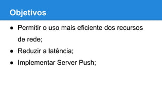 Objetivos
● Permitir o uso mais eficiente dos recursos
de rede;
● Reduzir a latência;
● Implementar Server Push;

 