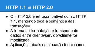 HTTP 1.1

HTTP 2.0

● O HTTP 2.0 é retrocompatível com o HTTP
1.1, mantendo toda a semântica das
transações.
● A forma de formatação e transporte de
dados entre cliente/servidor/cliente foi
modificada.
● Aplicações atuais continuarão funcionando.

 