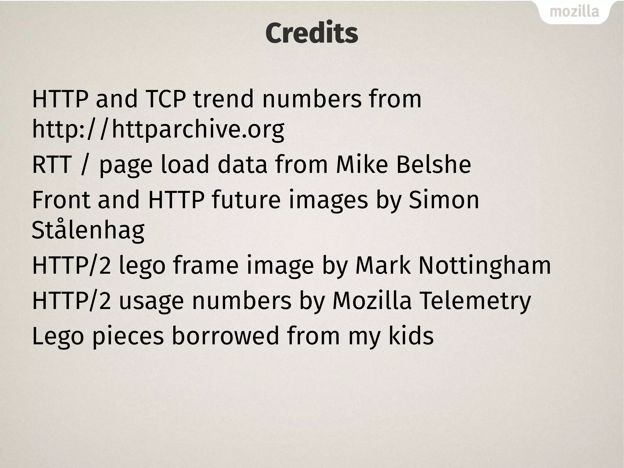 Credits
HTTP and TCP trend numbers from
http://httparchive.org
RTT / page load data from Mike Belshe
Front and HTTP future images by Simon
Stålenhag
HTTP/2 lego frame image by Mark Nottingham
HTTP/2 usage numbers by Mozilla Telemetry
Lego pieces borrowed from my kids
 