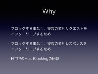 Why 
• ブロックする事なく、複数の並列リクエストを 
インターリーブするため 
• ブロックする事なく、複数の並列レスポンスを 
インターリーブするため 
• HTTPのHoL Blockingの回避 
 