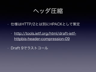 ヘッダ圧縮 
• 仕様はHTTP/2とは別にHPACKとして策定 
• http://tools.ietf.org/html/draft-ietf-httpbis- 
header-compression-09 
• Draft 9でラストコール 
 