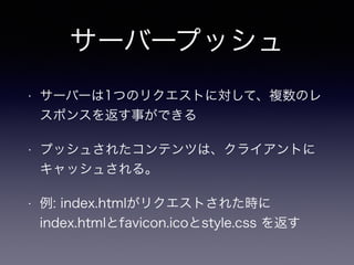 サーバープッシュ 
• サーバーは1つのリクエストに対して、複数のレ 
スポンスを返す事ができる 
• プッシュされたコンテンツは、クライアントに 
キャッシュされる。 
• 例: index.htmlがリクエストされた時に 
index.htmlとfavicon.icoとstyle.css を返す 
 
