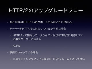 HTTP/2のアップグレードフロー 
• あと10年はHTTP 1.xのサポートもしないといけない。 
• サーバーがHTTP/2に対応しているか不明な場合 
• HTTP 1.xで開始して、クライアントがHTTP/2に対応してい 
る事をサーバーに伝える 
• ALPN 
• 事前にわかっている場合 
• コネクションプリフェイス後にHTTP/2フレームを送って良い 
 