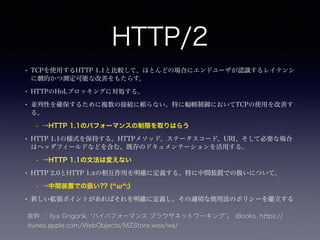 HTTP/2 
• TCPを使用するHTTP 1.1と比較して、ほとんどの場合にエンドユーザが認識するレイテンシ 
に劇的かつ測定可能な改善をもたらす。 
• HTTPのHoLブロッキングに対処する。 
• 並列性を確保するために複数の接続に頼らない。特に輻輳制御においてTCPの使用を改善す 
る。 
• →HTTP 1.1のパフォーマンスの制限を取りはらう 
• HTTP 1.1の様式を保持する。HTTPメソッド、ステータスコード、URI、そして必要な場合 
はヘッダフィールドなどを含む、既存のドキュメンテーションを活用する。 
• →HTTP 1.1の文法は変えない 
• HTTP 2.0とHTTP 1.xの相互作用を明確に定義する。特に中間装置での扱いについて。 
• →中間装置での扱い?? (^ω^;) 
• 新しい拡張ポイントがあればそれを明確に定義し、その適切な使用法のポリシーを確立する 
抜粋：: Ilya Grigorik. “ハイパフォーマンス ブラウザネットワーキング”。 iBooks. https:// 
itunes.apple.com/WebObjects/MZStore.woa/wa/ 
 