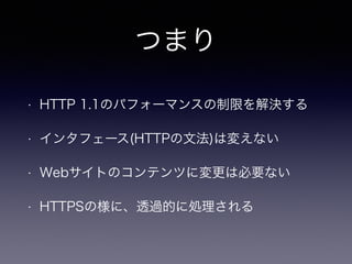 つまり 
• HTTP 1.1のパフォーマンスの制限を解決する 
• インタフェース(HTTPの文法)は変えない 
• Webサイトのコンテンツに変更は必要ない 
• HTTPSの様に、透過的に処理される 
 