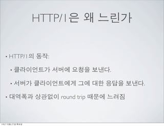HTTP/1은 왜 느린가 
• HTTP/1의 동작: 
• 클라이언트가 서버에 요청을 보낸다. 
• 서버가 클라이언트에게 그에 대한 응답을 보낸다. 
• 대역폭과 상관없이 round trip 때문에 느려짐 
14년 10월...