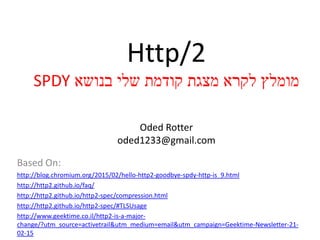 Http/2
‫בנושא‬ ‫שלי‬ ‫קודמת‬ ‫מצגת‬ ‫לקרא‬ ‫מומלץ‬SPDY
Oded Rotter
oded1233@gmail.com
Based On:
http://blog.chromium.org/2015/02/hello-http2-goodbye-spdy-http-is_9.html
http://http2.github.io/faq/
http://http2.github.io/http2-spec/compression.html
http://http2.github.io/http2-spec/#TLSUsage
http://www.geektime.co.il/http2-is-a-major-
change/?utm_source=activetrail&utm_medium=email&utm_campaign=Geektime-Newsletter-21-
02-15
 