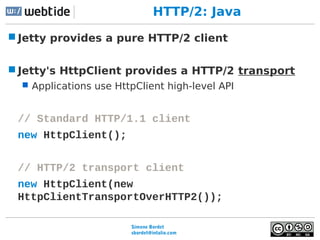 Simone Bordet
sbordet@webtide.com
HTTP/2: Java
Jetty provides a pure HTTP/2 client
Jetty's HttpClient provides a HTTP/2 ...
