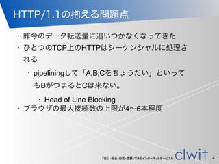 「安心・安全・安定・信頼」できるインターネットサービスを
HTTP/1.1の抱える問題点
• 昨今のデータ転送量に追いつかなくなってきた
• ひとつのTCP上のHTTPはシーケンシャルに処理さ
れる
• pipeliningして「A,B,Cをちょうだい」といって
もBがつまるとCは来ない。
• Head of Line Blocking
• ブラウザの最大接続数の上限が4∼6本程度
4
 