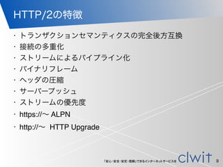 「安心・安全・安定・信頼」できるインターネットサービスを
HTTP/2の特徴
• トランザクションセマンティクスの完全後方互換
• 接続の多重化
• ストリームによるパイプライン化
• バイナリフレーム
• ヘッダの圧縮
• サーバープッシュ
• ストリームの優先度
• https://∼ ALPN
• http://∼ HTTP Upgrade
9
 