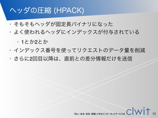 「安心・安全・安定・信頼」できるインターネットサービスを
ヘッダの圧縮 (HPACK)
12
• そもそもヘッダが固定長バイナリになった
• よく使われるヘッダにインデックスが付与されている
• 1とか2とか
• インデックス番号を使ってリクエストのデータ量を削減
• さらに2回目以降は、直前との差分情報だけを送信
 