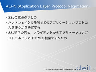 「安心・安全・安定・信頼」できるインターネットサービスを
ALPN (Application Layer Protocol Negotiation)
14
• SSLの拡張のひとつ
• ハンドシェイクの段階でどのアプリケーションプロトコ
ルを使うかを決定する
• SSL通信の際に、クライアントからアプリケーションプ
ロトコルとしてHTTP/2を提案するかたち
 