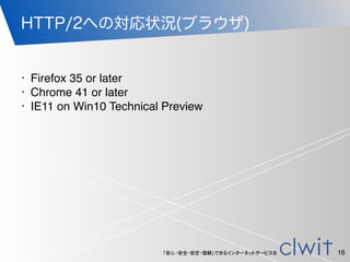 「安心・安全・安定・信頼」できるインターネットサービスを
HTTP/2への対応状況(ブラウザ)
16
• Firefox 35 or later
• Chrome 41 or later
• IE11 on Win10 Technical Preview
 