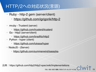 「安心・安全・安定・信頼」できるインターネットサービスを
HTTP/2への対応状況(言語)
19
• Ruby - http-2 gem (server/client)
• https://github.com/igrigorik/http-2
• mruby - Trusterd (server)
• https://github.com/trusterd/trusterd
• Go - http2 (server/client)
• https://github.com/bradﬁtz/http2
• Python - hyper (client)
• https://github.com/lukasa/hyper
• NodeJS - (Server)
• https://github.com/summerwind/sasazka
出典：https://github.com/http2/http2-spec/wiki/Implementations
 