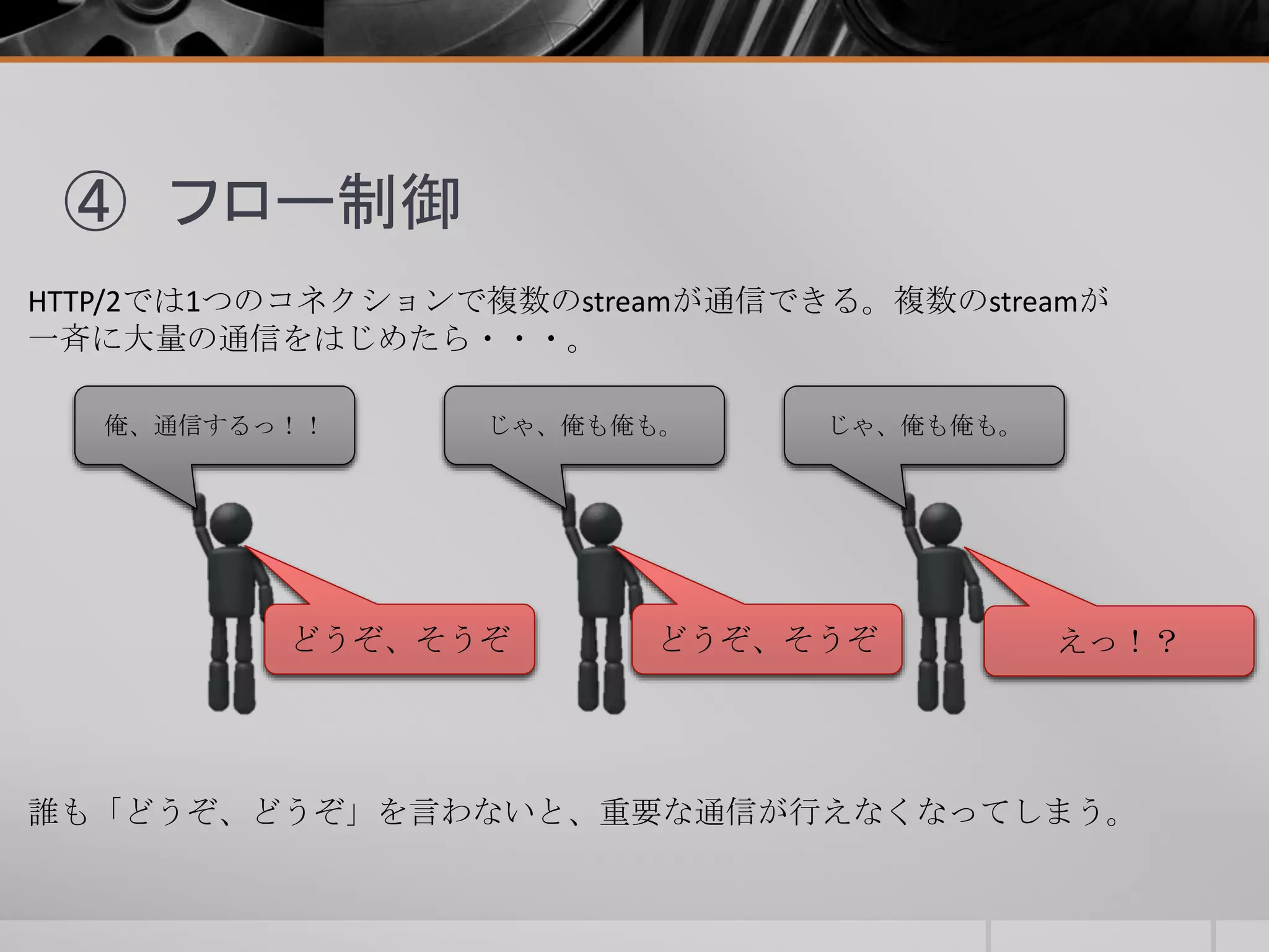 ④ フロー制御
HTTP/2では1つのコネクションで複数のstreamが通信できる。複数のstreamが
一斉に大量の通信をはじめたら・・・。
俺、通信するっ！！ じゃ、俺も俺も。 じゃ、俺も俺も。
誰も「どうぞ、どうぞ」を言わないと、重要な通信が行えなくなってしまう。
どうぞ、そうぞ どうぞ、そうぞ えっ！？
 