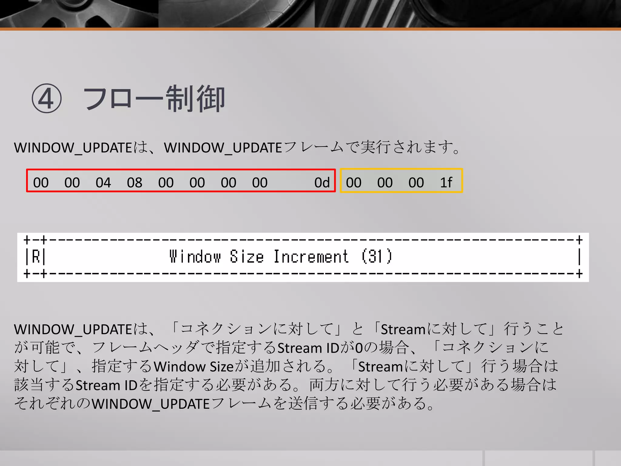 ④ フロー制御
WINDOW_UPDATEは、WINDOW_UPDATEフレームで実行されます。
00 00 04 08 00 00 00 00 0d 00 00 00 1f
WINDOW_UPDATEは、「コネクションに対して」と「Streamに対して」行うこと
が可能で、フレームヘッダで指定するStream IDが0の場合、「コネクションに
対して」、指定するWindow Sizeが追加される。「Streamに対して」行う場合は
該当するStream IDを指定する必要がある。両方に対して行う必要がある場合は
それぞれのWINDOW_UPDATEフレームを送信する必要がある。
 