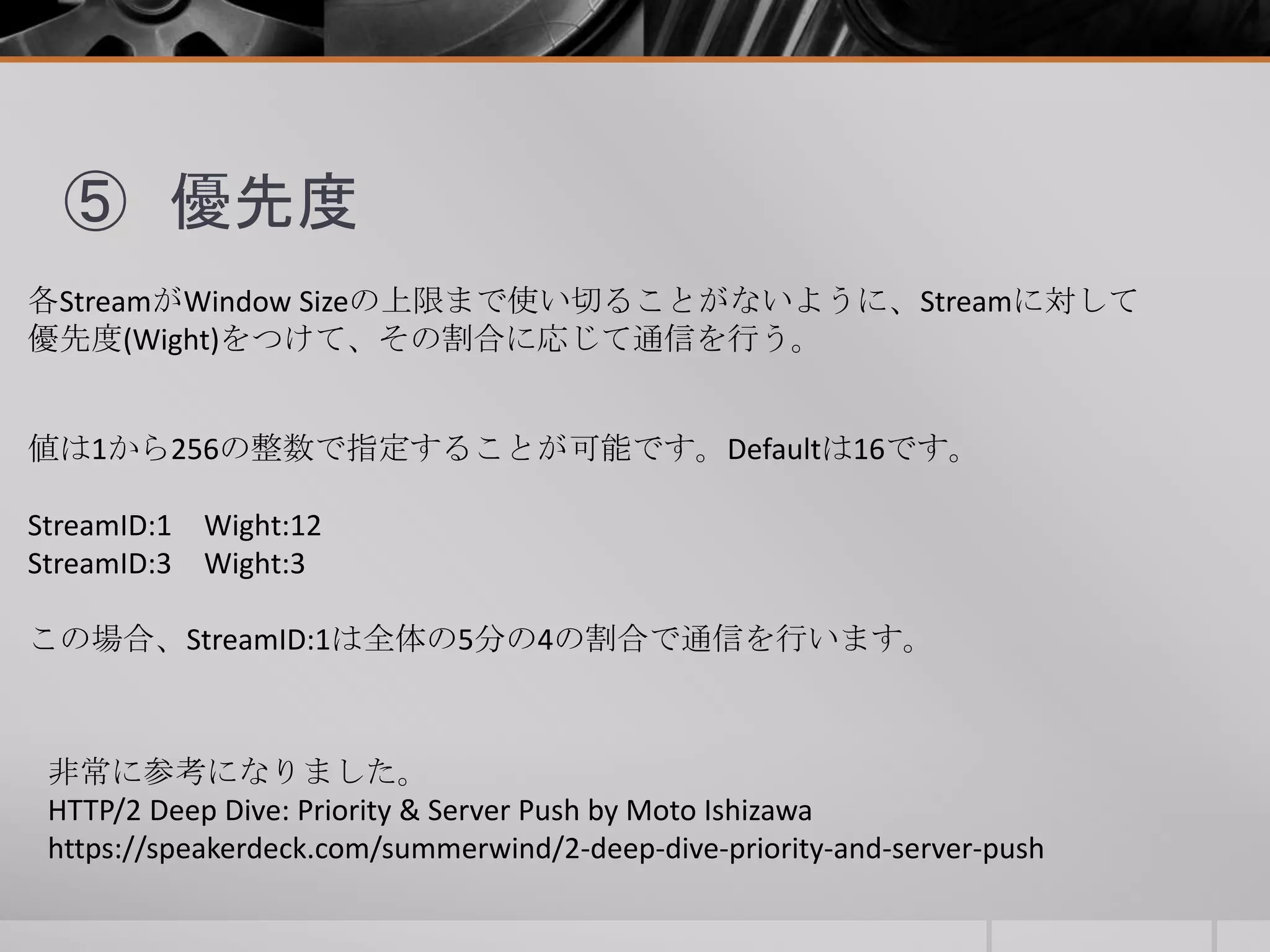 ⑤ 優先度
各StreamがWindow Sizeの上限まで使い切ることがないように、Streamに対して
優先度(Wight)をつけて、その割合に応じて通信を行う。
値は1から256の整数で指定することが可能です。Defaultは16です。
StreamID:1 Wight:12
StreamID:3 Wight:3
この場合、StreamID:1は全体の5分の4の割合で通信を行います。
非常に参考になりました。
HTTP/2 Deep Dive: Priority & Server Push by Moto Ishizawa
https://speakerdeck.com/summerwind/2-deep-dive-priority-and-server-push
 