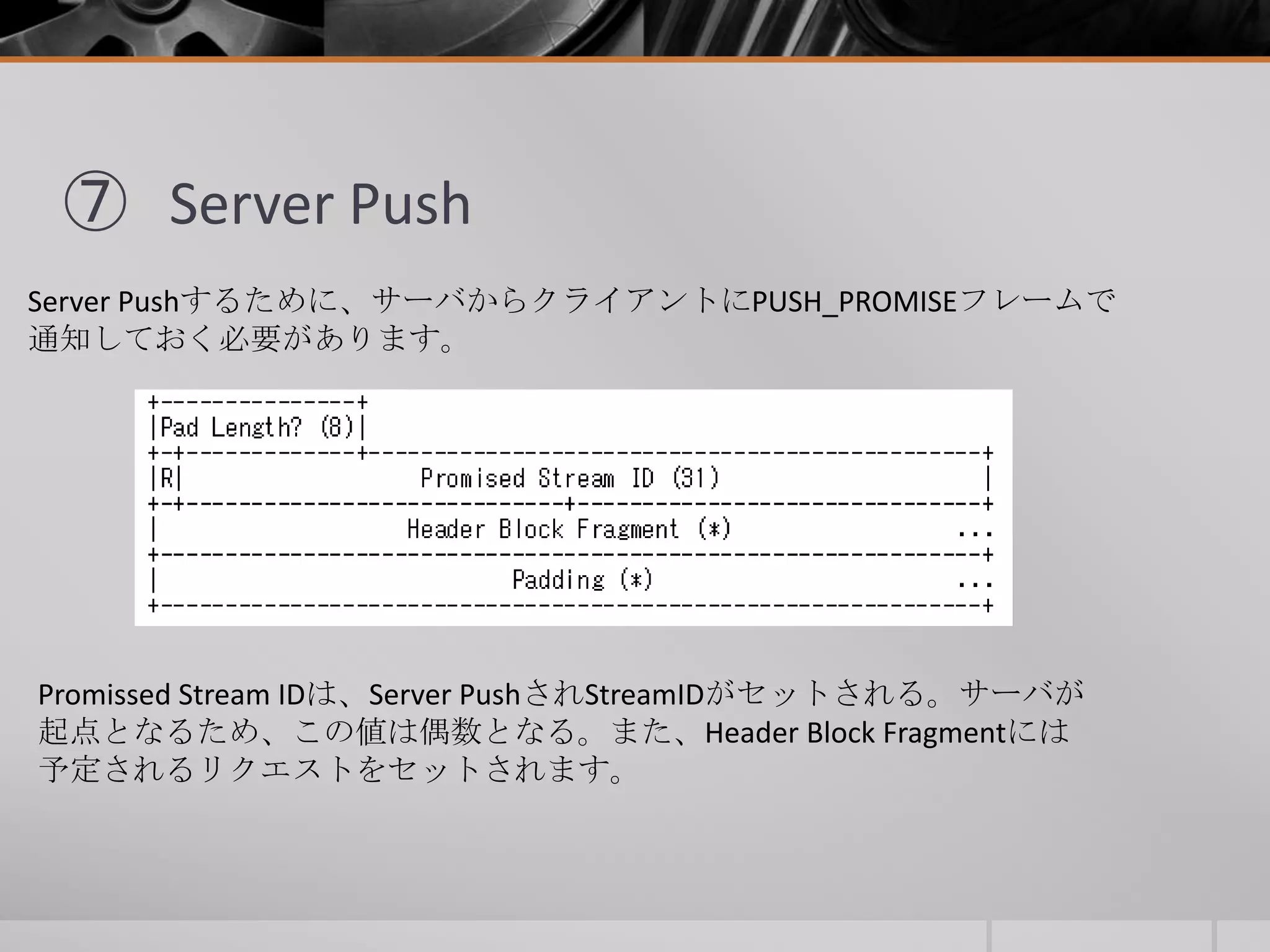 ⑦ Server Push
Server Pushするために、サーバからクライアントにPUSH_PROMISEフレームで
通知しておく必要があります。
Promissed Stream IDは、Server PushされStreamIDがセットされる。サーバが
起点となるため、この値は偶数となる。また、Header Block Fragmentには
予定されるリクエストをセットされます。
 
