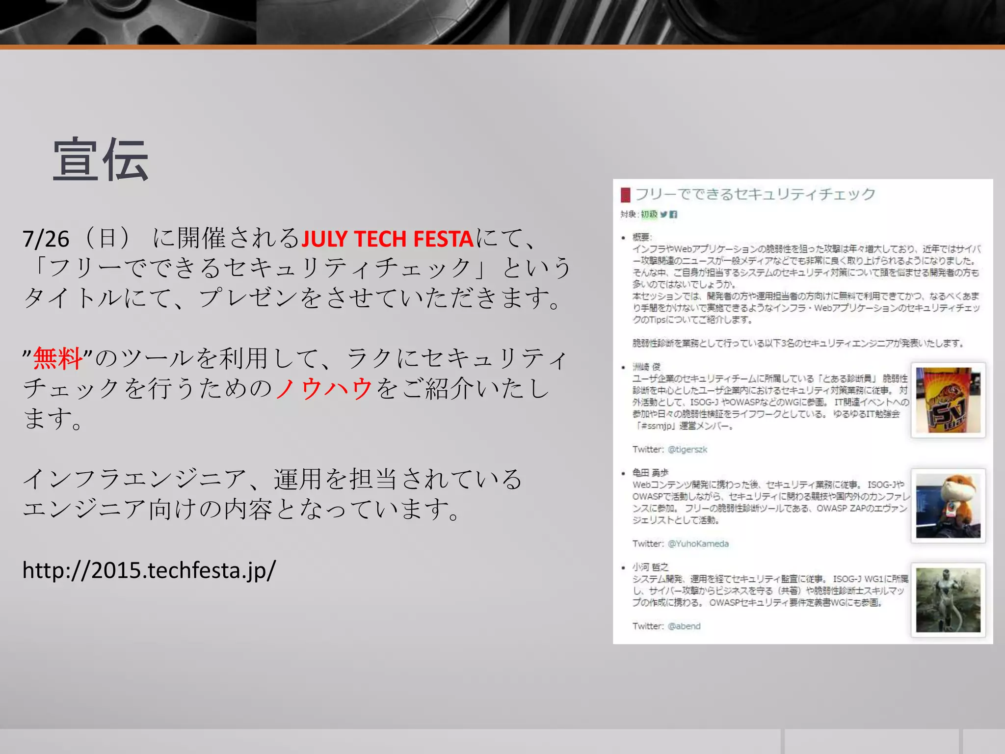 宣伝
7/26（日） に開催されるJULY TECH FESTAにて、
「フリーでできるセキュリティチェック」という
タイトルにて、プレゼンをさせていただきます。
”無料”のツールを利用して、ラクにセキュリティ
チェックを行うためのノウハウをご紹介いたし
ます。
インフラエンジニア、運用を担当されている
エンジニア向けの内容となっています。
http://2015.techfesta.jp/
 