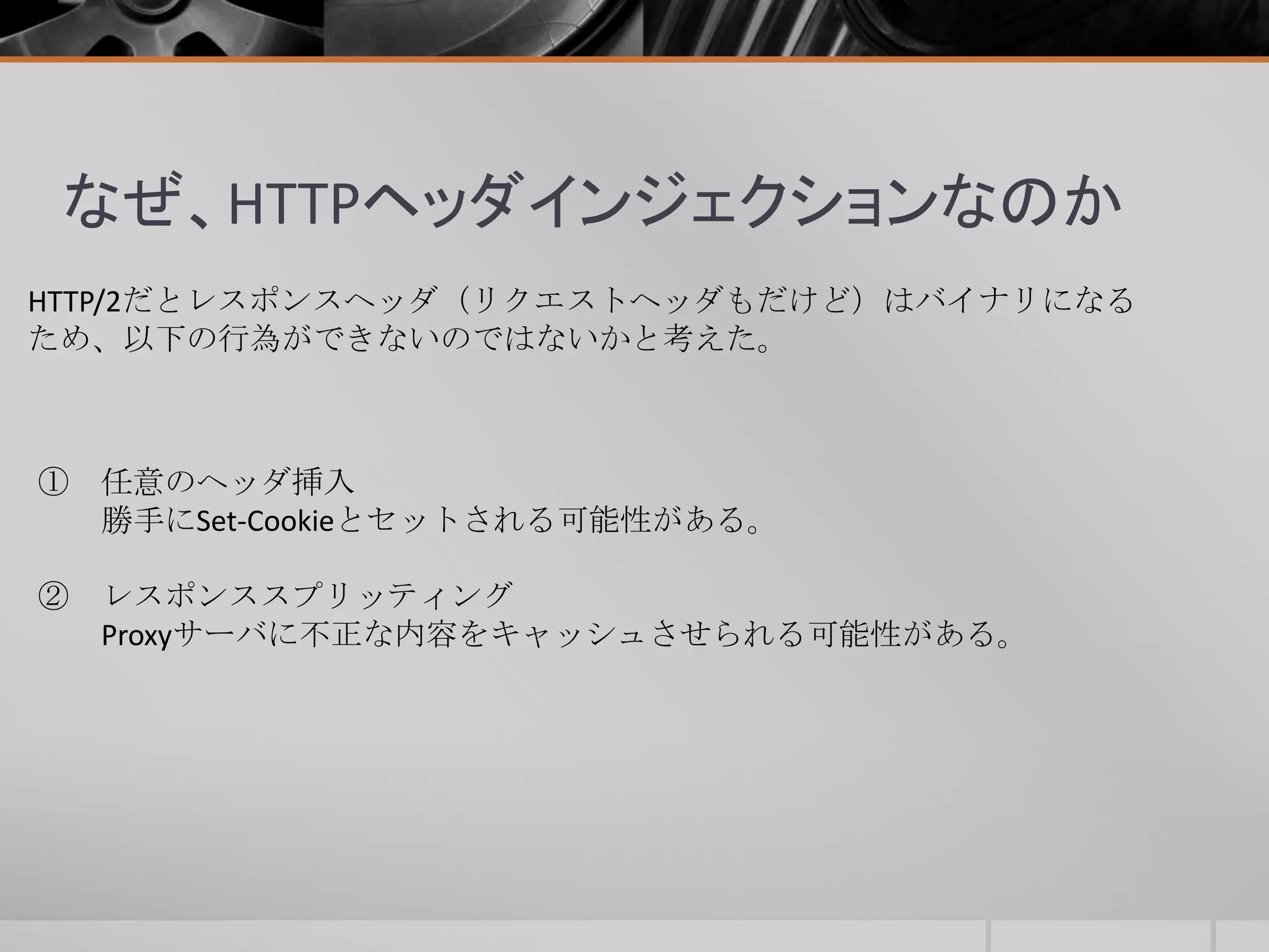 なぜ、HTTPヘッダインジェクションなのか
HTTP/2だとレスポンスヘッダ（リクエストヘッダもだけど）はバイナリになる
ため、以下の行為ができないのではないかと考えた。
① 任意のヘッダ挿入
勝手にSet-Cookieとセットされる可能性がある。
② レスポンススプリッティング
Proxyサーバに不正な内容をキャッシュさせられる可能性がある。
 