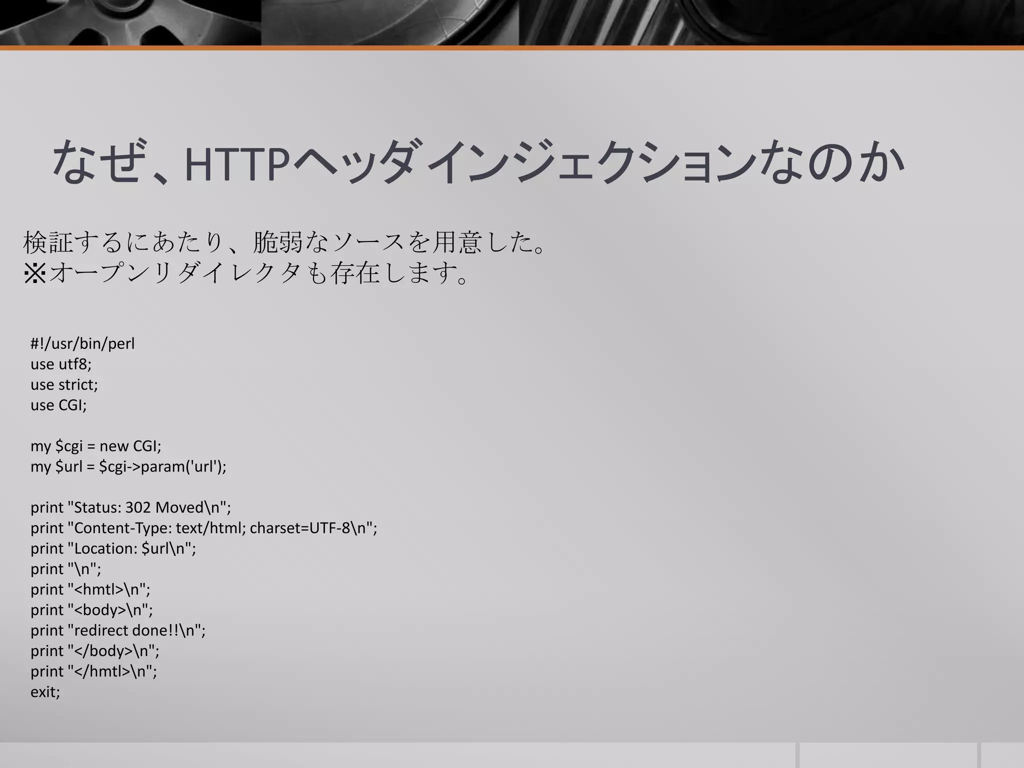 なぜ、HTTPヘッダインジェクションなのか
検証するにあたり、脆弱なソースを用意した。
※オープンリダイレクタも存在します。
#!/usr/bin/perl
use utf8;
use strict;
use CGI;
my $cgi = new CGI;
my $url = $cgi->param('url');
print "Status: 302 Movedn";
print "Content-Type: text/html; charset=UTF-8n";
print "Location: $urln";
print "n";
print "<hmtl>n";
print "<body>n";
print "redirect done!!n";
print "</body>n";
print "</hmtl>n";
exit;
 