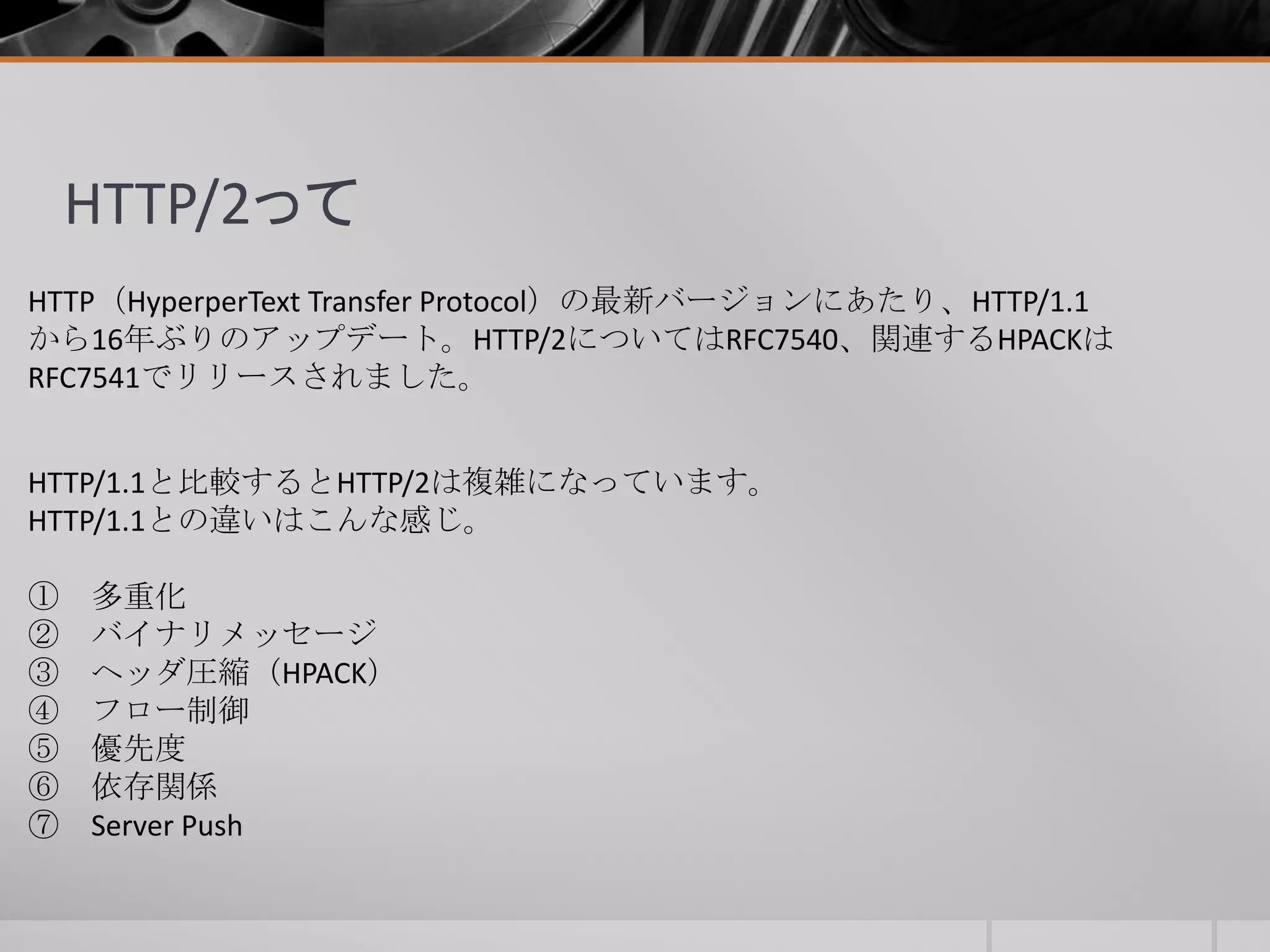 HTTP/2って
HTTP（HyperperText Transfer Protocol）の最新バージョンにあたり、HTTP/1.1
から16年ぶりのアップデート。HTTP/2についてはRFC7540、関連するHPACKは
RFC7541でリリースされました。
HTTP/1.1と比較するとHTTP/2は複雑になっています。
HTTP/1.1との違いはこんな感じ。
① 多重化
② バイナリメッセージ
③ ヘッダ圧縮（HPACK）
④ フロー制御
⑤ 優先度
⑥ 依存関係
⑦ Server Push
 