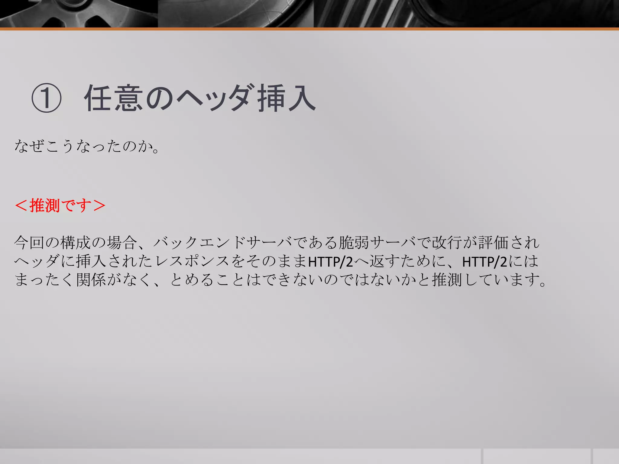 ① 任意のヘッダ挿入
なぜこうなったのか。
＜推測です＞
今回の構成の場合、バックエンドサーバである脆弱サーバで改行が評価され
ヘッダに挿入されたレスポンスをそのままHTTP/2へ返すために、HTTP/2には
まったく関係がなく、とめることはできないのではないかと推測しています。
 