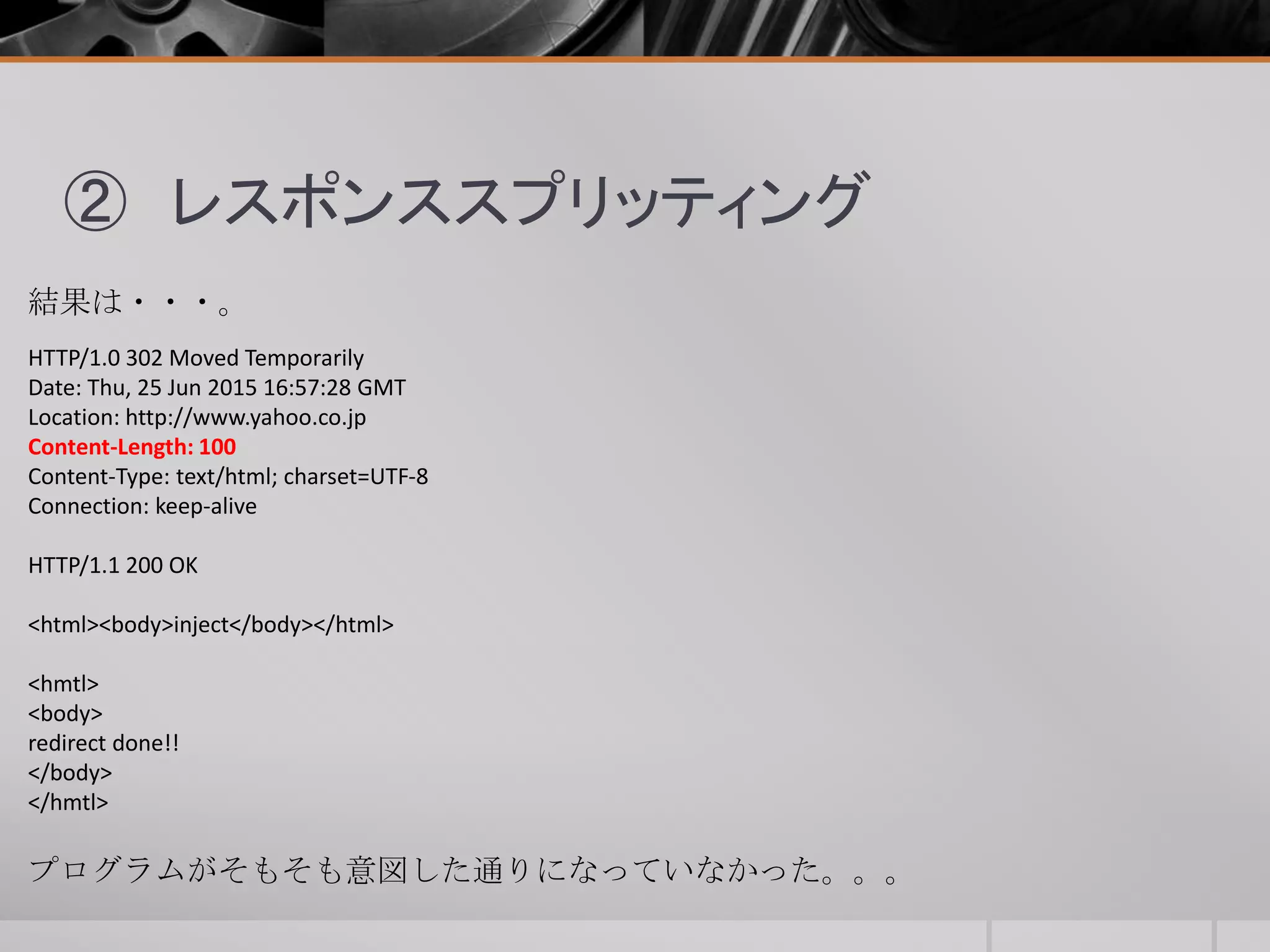 ② レスポンススプリッティング
結果は・・・。
HTTP/1.0 302 Moved Temporarily
Date: Thu, 25 Jun 2015 16:57:28 GMT
Location: http://www.yahoo.co.jp
Content-Length: 100
Content-Type: text/html; charset=UTF-8
Connection: keep-alive
HTTP/1.1 200 OK
<html><body>inject</body></html>
<hmtl>
<body>
redirect done!!
</body>
</hmtl>
プログラムがそもそも意図した通りになっていなかった。。。
 