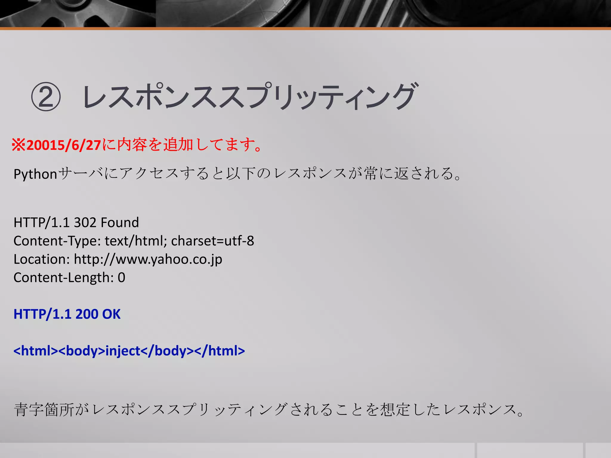 ② レスポンススプリッティング
Pythonサーバにアクセスすると以下のレスポンスが常に返される。
HTTP/1.1 302 Found
Content-Type: text/html; charset=utf-8
Location: http://www.yahoo.co.jp
Content-Length: 0
HTTP/1.1 200 OK
<html><body>inject</body></html>
※20015/6/27に内容を追加してます。
青字箇所がレスポンススプリッティングされることを想定したレスポンス。
 