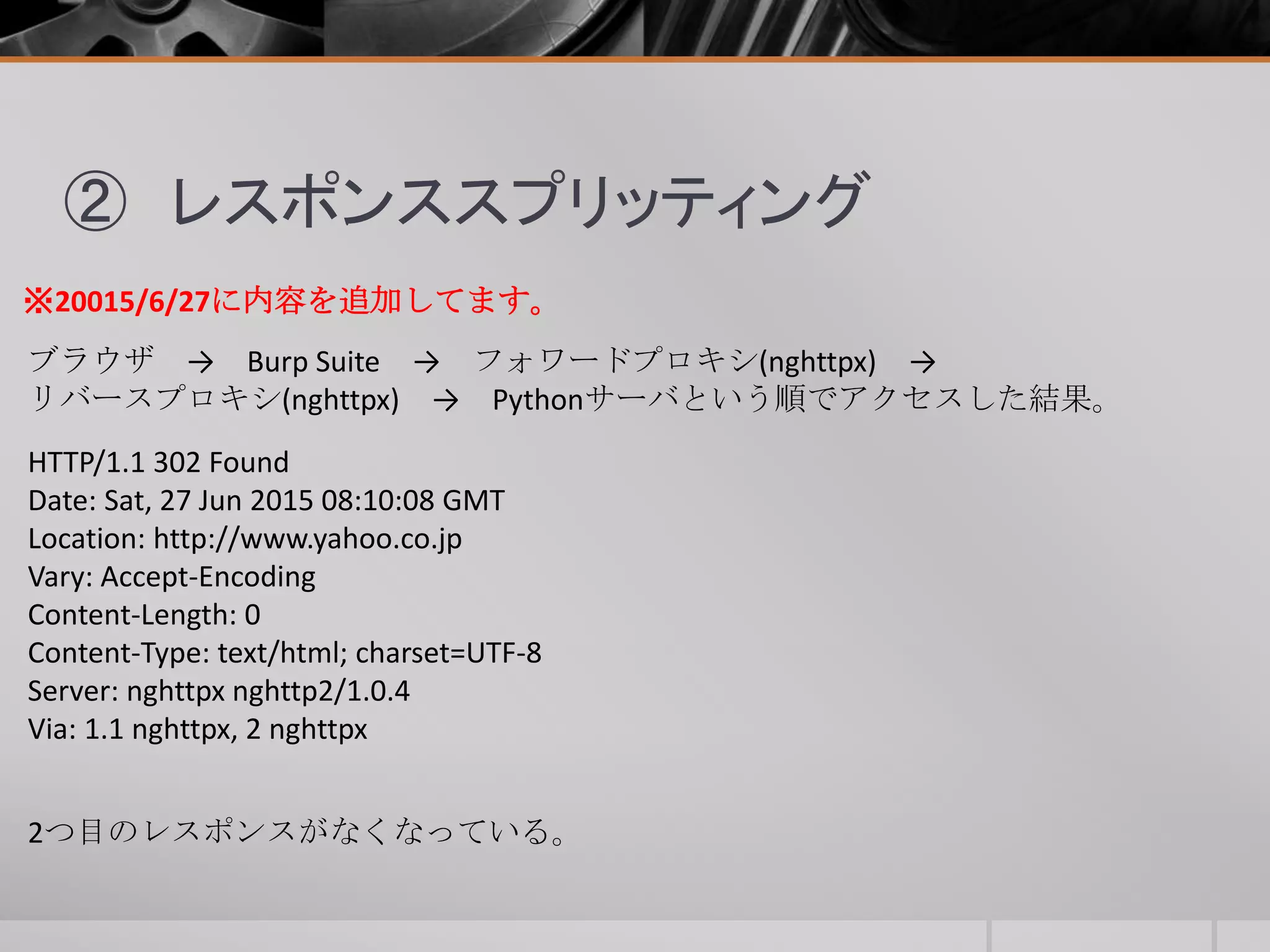 ② レスポンススプリッティング
ブラウザ → Burp Suite → フォワードプロキシ(nghttpx) →
リバースプロキシ(nghttpx) → Pythonサーバという順でアクセスした結果。
HTTP/1.1 302 Found
Date: Sat, 27 Jun 2015 08:10:08 GMT
Location: http://www.yahoo.co.jp
Vary: Accept-Encoding
Content-Length: 0
Content-Type: text/html; charset=UTF-8
Server: nghttpx nghttp2/1.0.4
Via: 1.1 nghttpx, 2 nghttpx
2つ目のレスポンスがなくなっている。
※20015/6/27に内容を追加してます。
 