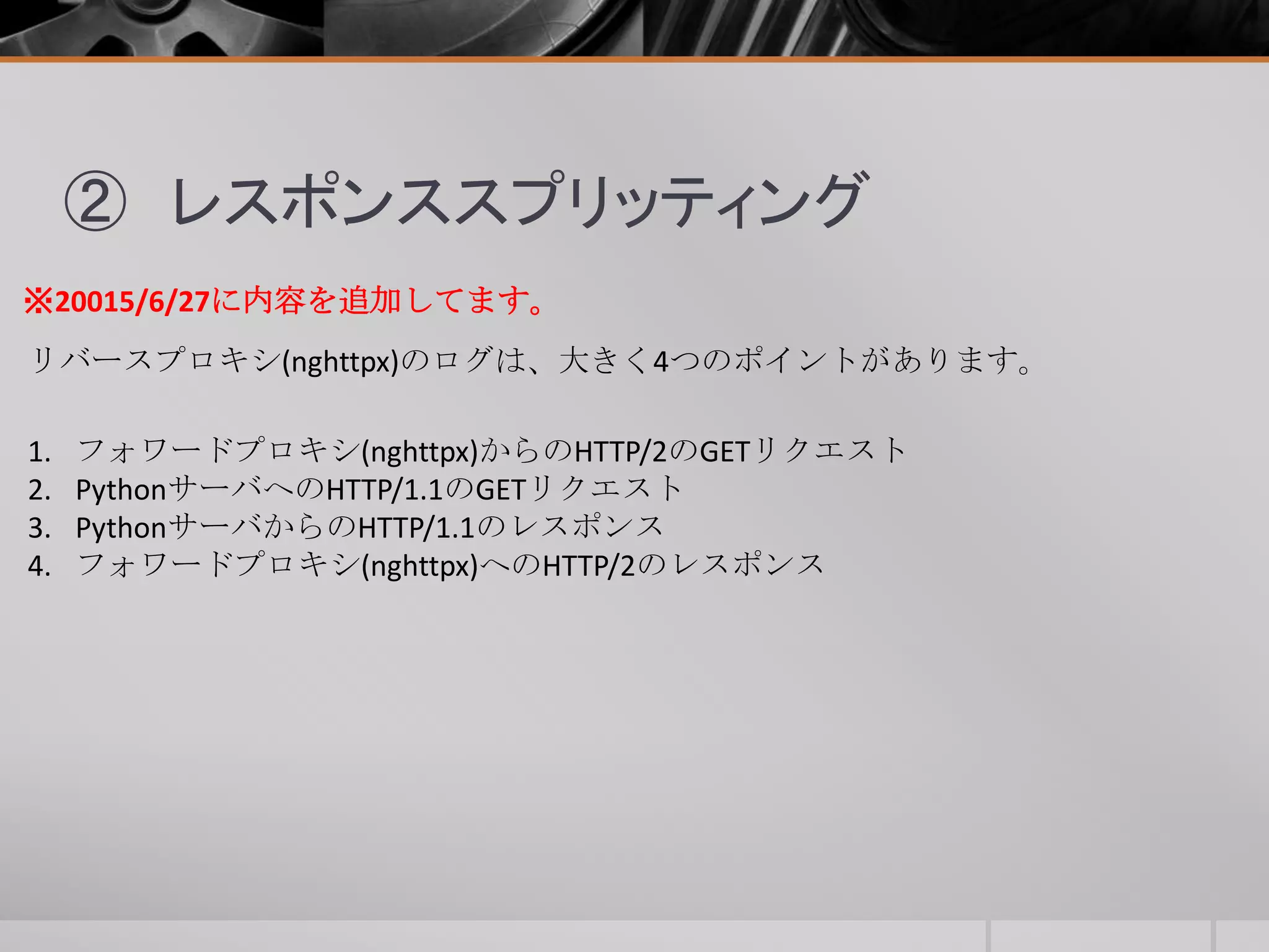② レスポンススプリッティング
リバースプロキシ(nghttpx)のログは、大きく4つのポイントがあります。
1. フォワードプロキシ(nghttpx)からのHTTP/2のGETリクエスト
2. PythonサーバへのHTTP/1.1のGETリクエスト
3. PythonサーバからのHTTP/1.1のレスポンス
4. フォワードプロキシ(nghttpx)へのHTTP/2のレスポンス
※20015/6/27に内容を追加してます。
 