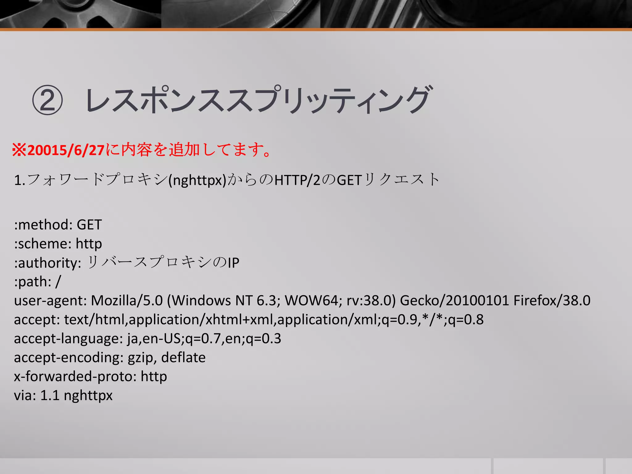 ② レスポンススプリッティング
1.フォワードプロキシ(nghttpx)からのHTTP/2のGETリクエスト
:method: GET
:scheme: http
:authority: リバースプロキシのIP
:path: /
user-agent: Mozilla/5.0 (Windows NT 6.3; WOW64; rv:38.0) Gecko/20100101 Firefox/38.0
accept: text/html,application/xhtml+xml,application/xml;q=0.9,*/*;q=0.8
accept-language: ja,en-US;q=0.7,en;q=0.3
accept-encoding: gzip, deflate
x-forwarded-proto: http
via: 1.1 nghttpx
※20015/6/27に内容を追加してます。
 