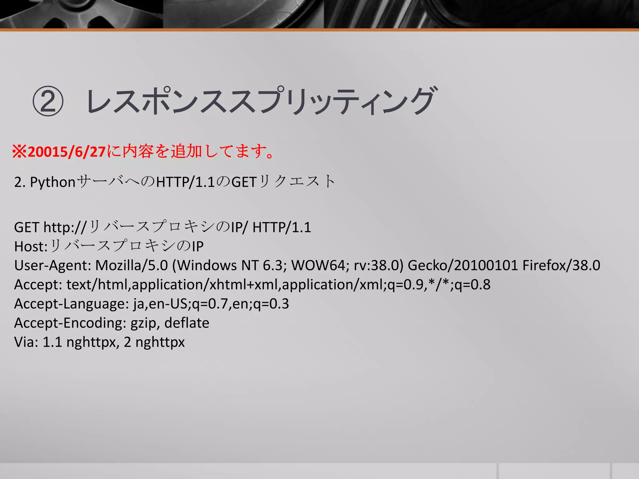 ② レスポンススプリッティング
2. PythonサーバへのHTTP/1.1のGETリクエスト
GET http://リバースプロキシのIP/ HTTP/1.1
Host:リバースプロキシのIP
User-Agent: Mozilla/5.0 (Windows NT 6.3; WOW64; rv:38.0) Gecko/20100101 Firefox/38.0
Accept: text/html,application/xhtml+xml,application/xml;q=0.9,*/*;q=0.8
Accept-Language: ja,en-US;q=0.7,en;q=0.3
Accept-Encoding: gzip, deflate
Via: 1.1 nghttpx, 2 nghttpx
※20015/6/27に内容を追加してます。
 