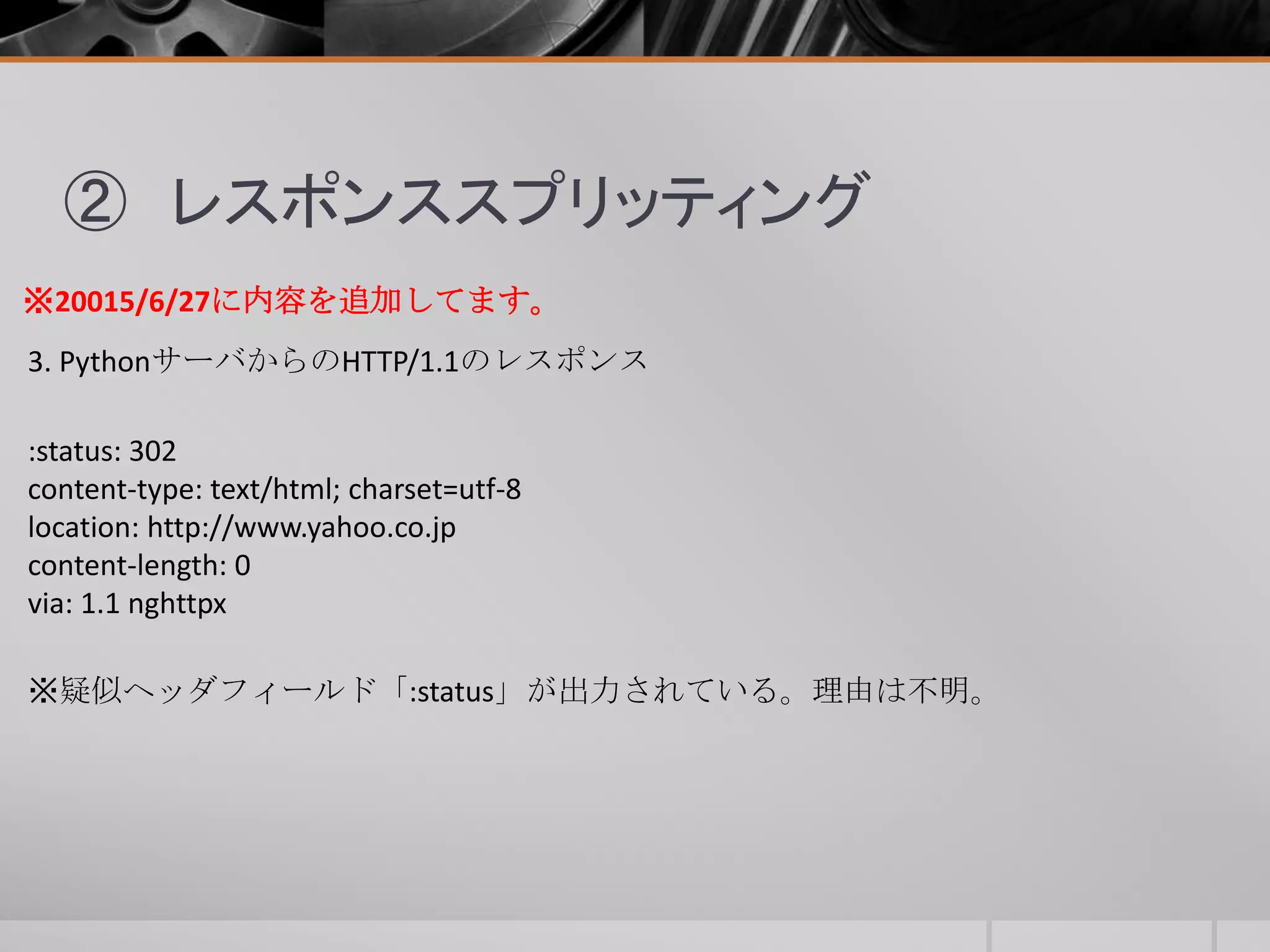 ② レスポンススプリッティング
3. PythonサーバからのHTTP/1.1のレスポンス
:status: 302
content-type: text/html; charset=utf-8
location: http://www.yahoo.co.jp
content-length: 0
via: 1.1 nghttpx
※20015/6/27に内容を追加してます。
※疑似ヘッダフィールド「:status」が出力されている。理由は不明。
 