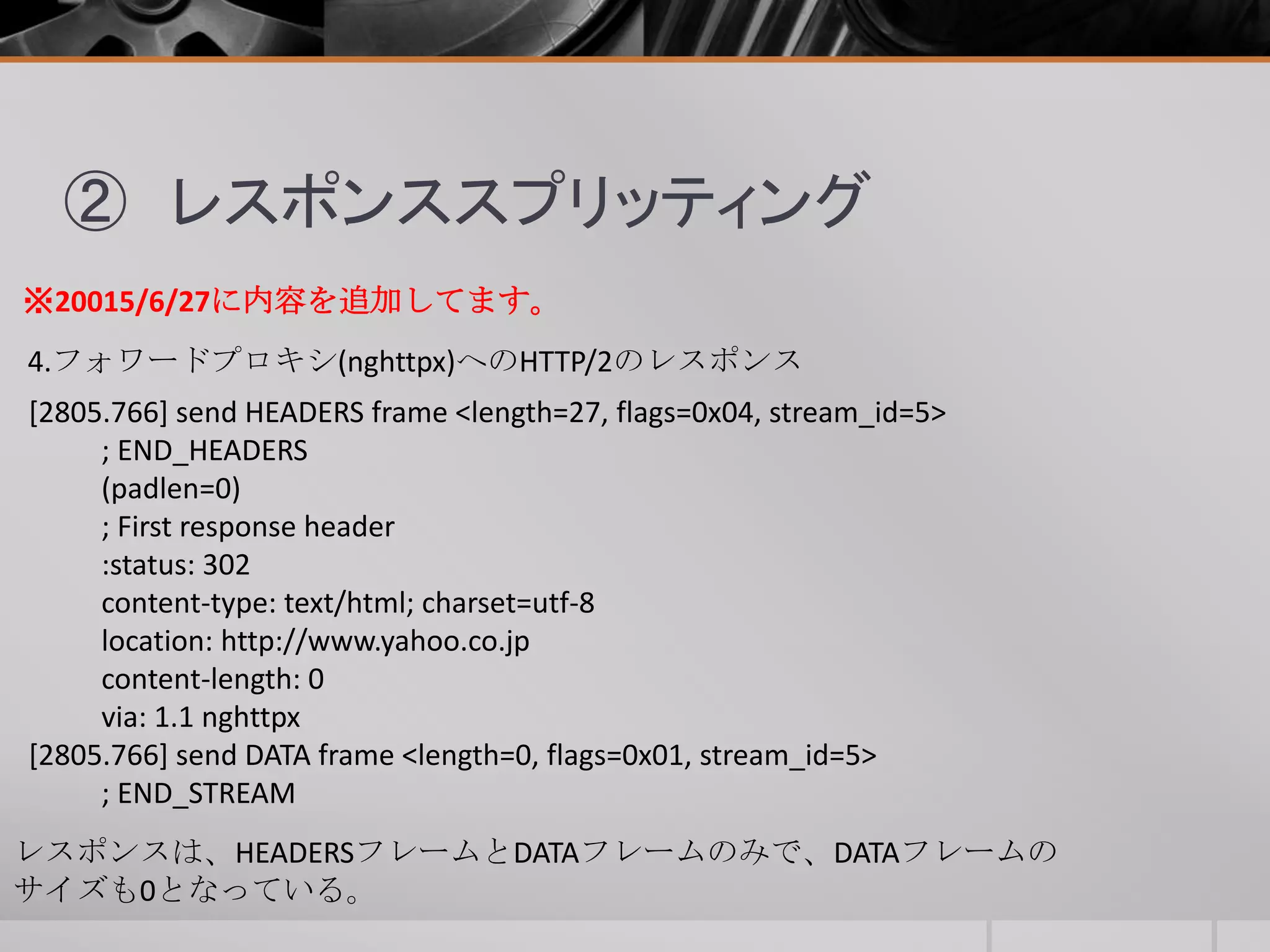 ② レスポンススプリッティング
4.フォワードプロキシ(nghttpx)へのHTTP/2のレスポンス
[2805.766] send HEADERS frame <length=27, flags=0x04, stream_id=5>
; END_HEADERS
(padlen=0)
; First response header
:status: 302
content-type: text/html; charset=utf-8
location: http://www.yahoo.co.jp
content-length: 0
via: 1.1 nghttpx
[2805.766] send DATA frame <length=0, flags=0x01, stream_id=5>
; END_STREAM
※20015/6/27に内容を追加してます。
レスポンスは、HEADERSフレームとDATAフレームのみで、DATAフレームの
サイズも0となっている。
 