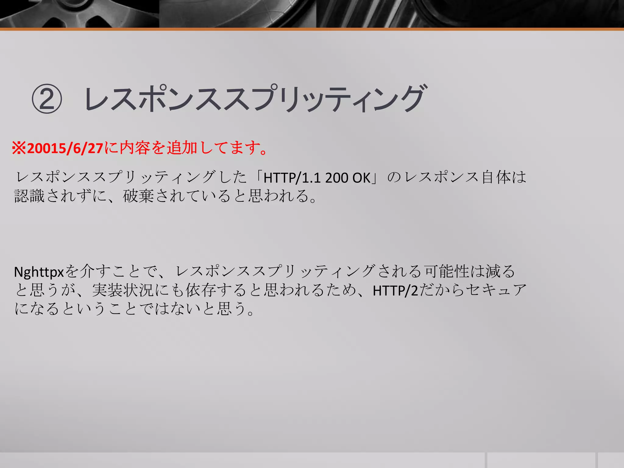② レスポンススプリッティング
レスポンススプリッティングした「HTTP/1.1 200 OK」のレスポンス自体は
認識されずに、破棄されていると思われる。
※20015/6/27に内容を追加してます。
Nghttpxを介すことで、レスポンススプリッティングされる可能性は減る
と思うが、実装状況にも依存すると思われるため、HTTP/2だからセキュア
になるということではないと思う。
 