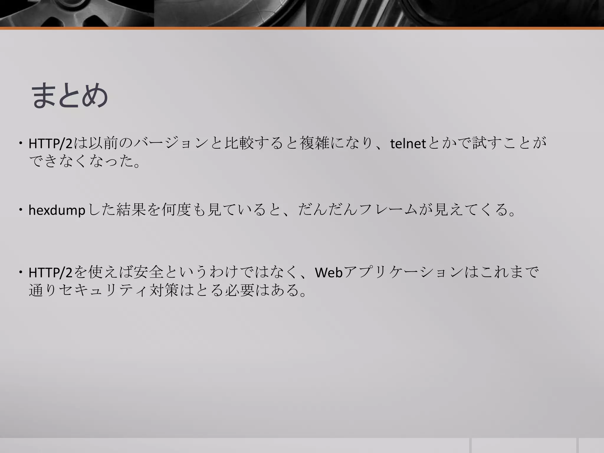 ・HTTP/2は以前のバージョンと比較すると複雑になり、telnetとかで試すことが
できなくなった。
まとめ
・HTTP/2を使えば安全というわけではなく、Webアプリケーションはこれまで
通りセキュリティ対策はとる必要はある。
・hexdumpした結果を何度も見ていると、だんだんフレームが見えてくる。
 