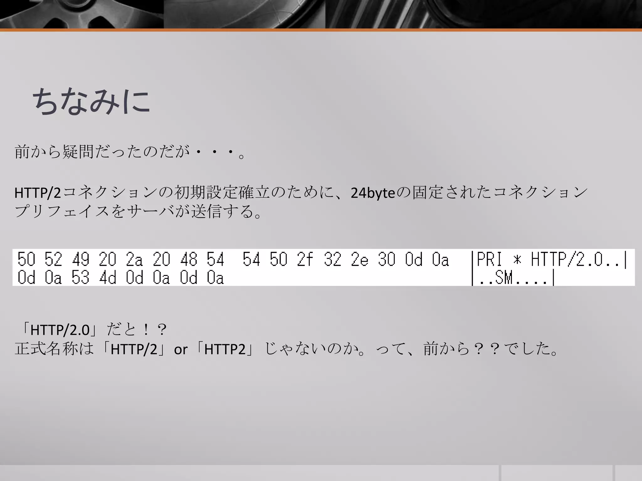 ちなみに
前から疑問だったのだが・・・。
HTTP/2コネクションの初期設定確立のために、24byteの固定されたコネクション
プリフェイスをサーバが送信する。
「HTTP/2.0」だと！？
正式名称は「HTTP/2」or「HTTP2」じゃないのか。って、前から？？でした。
 