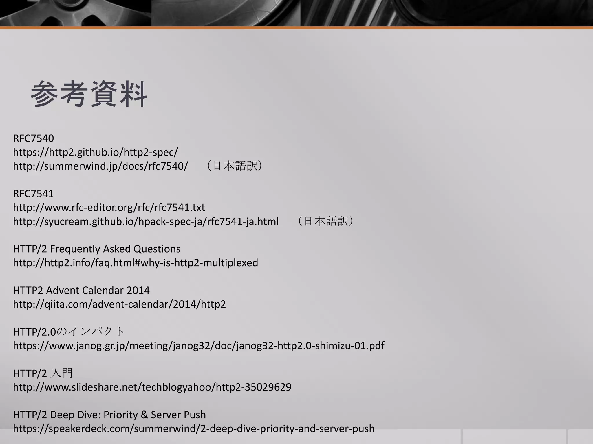 参考資料
RFC7540
https://http2.github.io/http2-spec/
http://summerwind.jp/docs/rfc7540/ （日本語訳）
RFC7541
http://www.rfc-editor.org/rfc/rfc7541.txt
http://syucream.github.io/hpack-spec-ja/rfc7541-ja.html （日本語訳）
HTTP/2 Frequently Asked Questions
http://http2.info/faq.html#why-is-http2-multiplexed
HTTP2 Advent Calendar 2014
http://qiita.com/advent-calendar/2014/http2
HTTP/2.0のインパクト
https://www.janog.gr.jp/meeting/janog32/doc/janog32-http2.0-shimizu-01.pdf
HTTP/2 入門
http://www.slideshare.net/techblogyahoo/http2-35029629
HTTP/2 Deep Dive: Priority & Server Push
https://speakerdeck.com/summerwind/2-deep-dive-priority-and-server-push
 