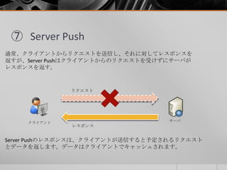 ⑦ Server Push
通常、クライアントからリクエストを送信し、それに対してレスポンスを
返すが、Server Pushはクライアントからのリクエストを受けずにサーバが
レスポンスを返す。
クライアント サーバ
リクエスト
レスポンス
Server Pushのレスポンスは、クライアントが送信すると予定されるリクエスト
とデータを返します。データはクライアントでキャッシュされます。
 