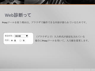 Web診断って
Proxyツールを使う理由は、ブラウザで操作できる内容が限られているためです。
都道府県：
性別： 男 女
東京都 （ブラウザ上で）入力形式が固定化されている
場合にProxyツールを用いて、入力値を変更します。
 