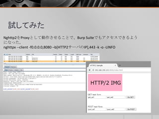 試してみた
Nghttp2をProxyとして動作させることで、Burp Suiteでもアクセスできるよう
になった。
nghttpx --client -f0.0.0.0,8080 –b[HTTP2サーバのIP],443 -k -o -LINFO
 