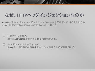 なぜ、HTTPヘッダインジェクションなのか
HTTP/2だとレスポンスヘッダ（リクエストヘッダもだけど）はバイナリになる
ため、以下の行為ができないのではないかと考えた。
① 任意のヘッダ挿入
勝手にSet-Cookieとセットされる可能性がある。
② レスポンススプリッティング
Proxyサーバに不正な内容をキャッシュさせられる可能性がある。
 