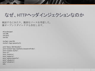 なぜ、HTTPヘッダインジェクションなのか
検証するにあたり、脆弱なソースを用意した。
※オープンリダイレクタも存在します。
#!/usr/bin/perl
use utf8;
use strict;
use CGI;
my $cgi = new CGI;
my $url = $cgi->param('url');
print "Status: 302 Movedn";
print "Content-Type: text/html; charset=UTF-8n";
print "Location: $urln";
print "n";
print "<hmtl>n";
print "<body>n";
print "redirect done!!n";
print "</body>n";
print "</hmtl>n";
exit;
 